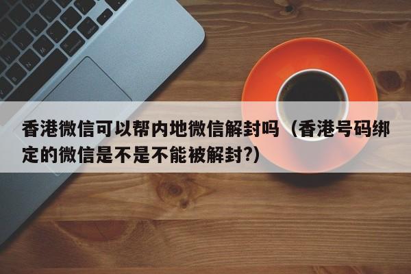 香港微信可以帮内地微信解封吗（香港号码绑定的微信是不是不能被解封?）