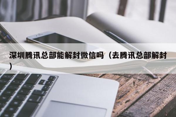 深圳腾讯总部能解封微信吗（去腾讯总部解封）